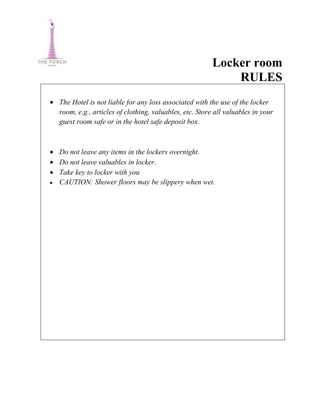 Locker room
                                                           RULES
The Hotel is not liable for any loss associated with the use of the locker
room, e.g., articles of clothing, valuables, etc. Store all valuables in your
guest room safe or in the hotel safe deposit box.



Do not leave any items in the lockers overnight.
Do not leave valuables in locker.
Take key to locker with you
CAUTION: Shower floors may be slippery when wet.
 