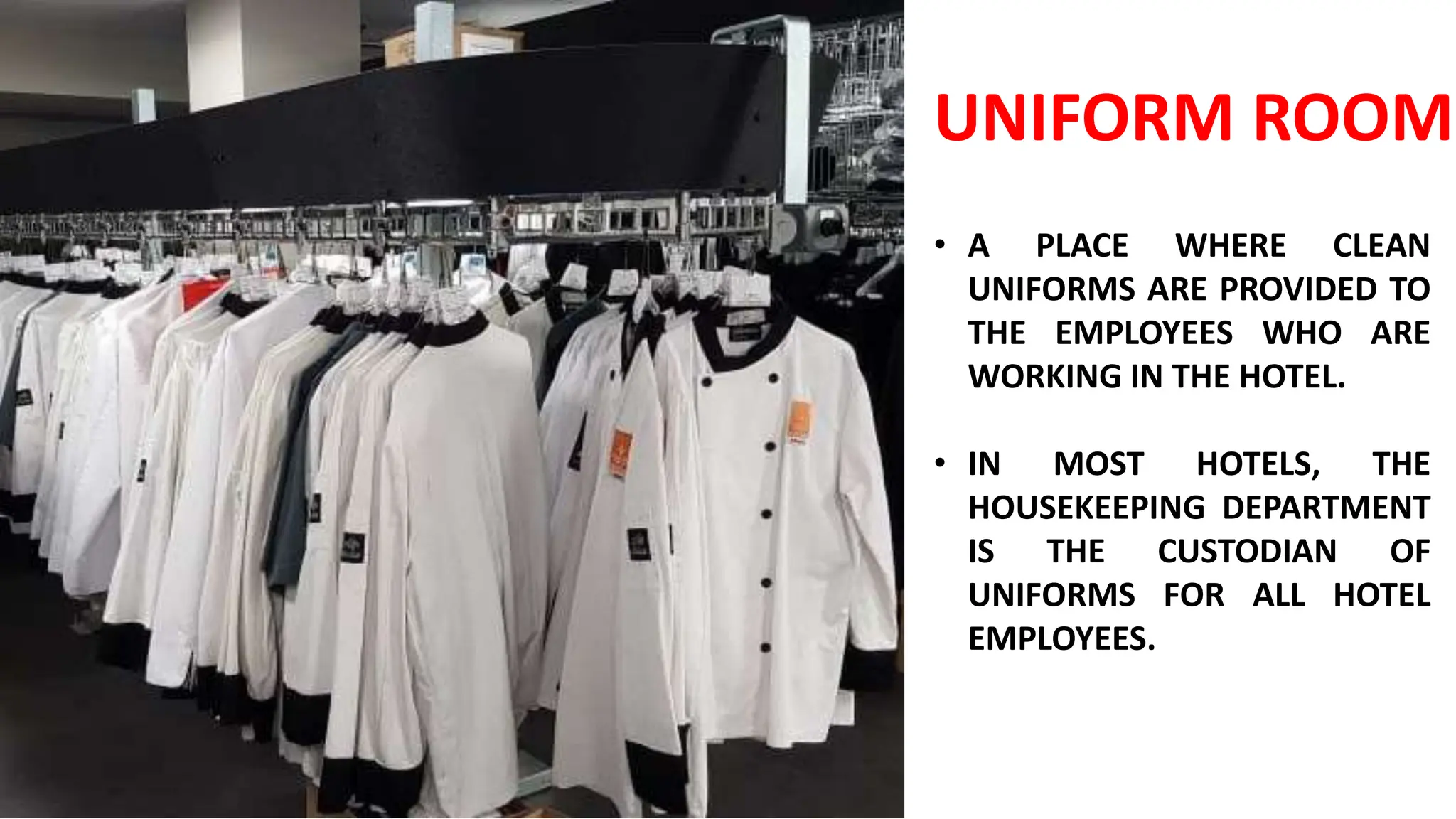 UNIFORM ROOM
• A PLACE WHERE CLEAN
UNIFORMS ARE PROVIDED TO
THE EMPLOYEES WHO ARE
WORKING IN THE HOTEL.
• IN MOST HOTELS, THE
HOUSEKEEPING DEPARTMENT
IS THE CUSTODIAN OF
UNIFORMS FOR ALL HOTEL
EMPLOYEES.
 