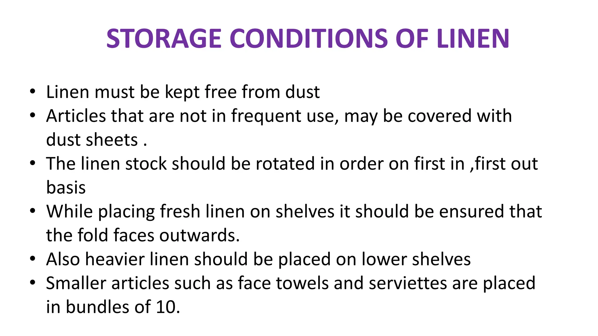 • Linen must be kept free from dust
• Articles that are not in frequent use, may be covered with
dust sheets .
• The linen stock should be rotated in order on first in ,first out
basis
• While placing fresh linen on shelves it should be ensured that
the fold faces outwards.
• Also heavier linen should be placed on lower shelves
• Smaller articles such as face towels and serviettes are placed
in bundles of 10.
STORAGE CONDITIONS OF LINEN
 