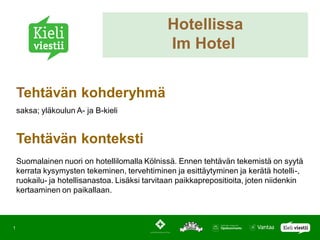 Hotellissa
                                                Im Hotel


    Tehtävän kohderyhmä
    saksa; yläkoulun A- ja B-kieli


    Tehtävän konteksti
    Suomalainen nuori on hotellilomalla Kölnissä. Ennen tehtävän tekemistä on syytä
    kerrata kysymysten tekeminen, tervehtiminen ja esittäytyminen ja kerätä hotelli-,
    ruokailu- ja hotellisanastoa. Lisäksi tarvitaan paikkaprepositioita, joten niidenkin
    kertaaminen on paikallaan.



1
 