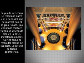 Se puede ver como se relaciona entre si el diseño del piso de mármol con el la gran fuente. Las columnas también tienen un diseño de piso en la base, mezclando colores fuertes como el resto del diseño de los pisos. Se refleja el diseño geométrico. 