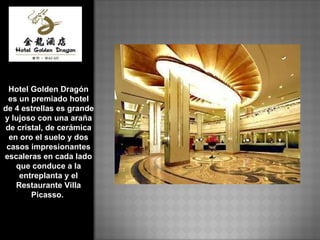 Hotel Golden Dragón es un premiado hotel de 4 estrellas es grande y lujoso con una araña de cristal, de cerámica en oro el suelo y dos casos impresionantes escaleras en cada lado que conduce a la entreplanta y el Restaurante Villa Picasso.  