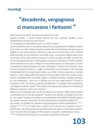 Hotellogy


          “decadente, vergognoso
         ci mancavano i fantasmi ”
 Siamo rimasti sconvolti, mai visto una situazione simile!
 appena arrivati, ci siamo trovati davanti ad una reception fredda e poco
 accogliente,ma questo era solo l’inizio!!
 Ci consegnano le chiavi della camera...la 210!!! Aiuto!!!
 Usciamo dall’ascensore e ci troviamo davanti ad uno spettacolo incredibile, sembra-
 va di essere in n film di Dario Argento: i pavimenti scricchiolavano ad ogni passo, il
 soffitto era per metà scoperto, dismesso, molte camere erano chiuse con i lucchetti
 da ferramenta, le mura sporche e con molte crepe...ma la parte migliore deve anco-
 ra arrivare!!! Una volta entrati in camera ci investe un odore di muffa, le tende era-
 no nere da quanto sporche, il letto cigolava ed aveva il materasso a molle completa-
 mente sfondato da un lato, in bagno c’erano tutte le prese con i fili scoperti, il water
 si muoveva, la vasca da bagno era tutta macchiata e il silicone che la teneva vicino
 al muro era pieno di sporco e muffa, la televisione non funzionava....Ho chiamato
 immediatamente la reception per andare via, alchè ci hanno proposto un cambio
 camera....Aiuto, dalla padella alla brace!!! Ci hanno fatto vedere ben 3 junior suites:
 testiere evidentemente macchiate, bagni in condizioni pietose, stuffette arrangia-
 te, aria irrespirabile....Non era un albergo ma una casa degli spettri!!!! Tornati in
 reception al mio” No Grazie, preferisco andarmene”, la risposta della receptionist,
 una ragazza mulatta, è stata: “Non capisco certa gente, prenotano un astandard, gli
 offriamo un ajunior suite e non va bene! “
 Dopo che le ho elencato tutto ciò che ho visto, la sua risposta è stata” Dovrò andare
 a controllare,non mi sembra proprio!!” Va bene non sputare nel piatto in cui man-
 gi...ma negare l’evidenza in maniera così maleducata è incredibile!!! Quella ragazza
 non sapeva neanche dove fosse di casa l’educazione ed il rispetto delcliente!!!
 Comunque, sta di fatto che, avendo noi già prepagato ci hanno riprottetto al *****,
 sempre *******, un 5 stelle lusso....poveri noi! In camera non potevamo stare in
 piedi in due...talmente piccola che avevamo paura di respirare contemporaneamen-
 te per non fare finire l’ossigeno!!! Però almeno era pulito e abbbastanza nuovo....
 *****?! Decisamentemai più!! Lo sconsiglio vivamente a chiunque!!


                                                                            103
 