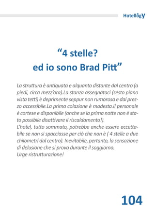 Hotellogy




                   “4 stelle?
       ed io sono Brad Pitt”
La struttura è antiquata e alquanto distante dal centro (a
piedi, circa mezz’ora).La stanza assegnataci (sesto piano
vista tetti) è deprimente seppur non rumorosa e dal prez-
zo accessibile.La prima colazione è modesta.Il personale
è cortese e disponibile (anche se la prima notte non è sta-
to possibile disattivare il riscaldamento!).
L’hotel, tutto sommato, potrebbe anche essere accetta-
bile se non si spacciasse per ciò che non è ( 4 stelle a due
chilometri dal centro). Inevitabile, pertanto, la sensazione
di delusione che si prova durante il soggiorno.
Urge ristrutturazione!




                                                   104
 