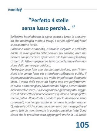 Hotellogy


               “Perfetto 4 stelle
            senza lusso perchè... ”
 Bellissimo hotel ubicato in pieno centro a Lecce in una stra-
 da che assomiglia molto a Parigi. I servizi offerti dall’hotel
 sono di ottimo livello.
 Colazione varia e saporita, ristorante elegante e prelibato
 anche se avrei gradito delle porzioni più copiose, area be-
 nessere con particolare riferimento all’Hammam splendida,
 camera da letto stupefacente, letto comodissimo e illumina-
 zione della camera paradisiaca.
 Purtroppo devo fare una piccola segnalazione, con l’inten-
 zione che venga fatta più attenzione sull’aspetto pulizia. Il
 legno presente in camera era molto impolverato, il tappeto
 idem. Il vetro della vasca da bagno non era perfettamen-
 te pulito e i meravigliosi pavimenti del bagno presentavano
 delle macchie scure. Gli asciugamani e gli accappatoi sugge-
 risco di “dismetterli”perchè usurati e qualcuno non perfetta-
 mente pulito. Nonostante i prodotti per la detersione siano
 conosciuti, non ho apprezzato la texture e la profumazione.
 Queste mie critiche, comunque non sono per me negative al
 punto tale da non ritornare in questo splendido hotel Sono
 sicura che la prossima volta aggiungerò anche la L di lusso!


                                                      105
 