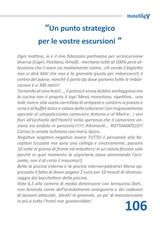 Hotellogy

               “Un punto strategico
           per le vostre escursioni ”
Ogni mattina, io e il mio fidanzato partivamo per un’escursione
diversa (Capri, Positano, Amalfi.. meritano tutte al 100% però at-
tenzione che il mare sia mediamente calmo.. chi vende il biglietto
non vi dirà MAI che non è la giornata giusta per imbarcarsi!) il
centro del paese, nonchè il porto da dove partono tutte le imbar-
cazioni è a 300 metri!
Tornando al caro hotel..., il prezzo è senza dubbio vantaggioso ma
la cucina non è proprio il top! Menù monotono, ripetitivo.. una
lode invece alla vasta carrellata di antipasti e contorni a pranzo e
cena e al buffet dolce e salato della colazione! (un ringraziamento
speciale al simpaticissimo cameriere Antonio e al Maitre.. i veri
fiori all’occhiello dell’Hotel!) nella speranza che il cameriere an-
ziano sia andato in pensione!!!!!! Altrimenti... ROTTAMATELO!!
Carina la serata Ischitana con menù tipico..
Negativo negativo negativo invece TUTTO il personale alla Re-
ception (scusate ma sono una collega e sinceramente, passare
10 volte al giorno di fronte ed imbattersi in un saluto forzato solo
perchè in quel momento la segretaria stava ammirando l’oriz-
zonte, non è di certo il massimo!)
Bella la piscina esterna e la piscina interna+palestra! Meno ap-
prezzato il fatto di dover pagare 2 euro per 10 minuti di idromas-
saggio dai bocchettoni della piscina..
Voto 6,5 alla camera di media dimensione con terrazzino (beh..
non tenendo conto dell’arredamento anteguerra e dei cadaveri
di zanzare attaccati.. bleah! In generale, un po’ di manutenzione

                                                          106
in più a tutto l’hotel non guasterebbe!
 
