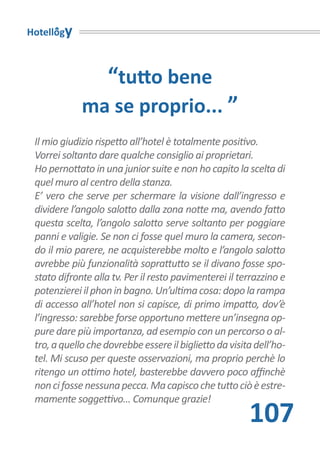 Hotellogy



                   “tutto bene
             ma se proprio... ”
 Il mio giudizio rispetto all’hotel è totalmente positivo.
 Vorrei soltanto dare qualche consiglio ai proprietari.
 Ho pernottato in una junior suite e non ho capito la scelta di
 quel muro al centro della stanza.
 E’ vero che serve per schermare la visione dall’ingresso e
 dividere l’angolo salotto dalla zona notte ma, avendo fatto
 questa scelta, l’angolo salotto serve soltanto per poggiare
 panni e valigie. Se non ci fosse quel muro la camera, secon-
 do il mio parere, ne acquisterebbe molto e l’angolo salotto
 avrebbe più funzionalità soprattutto se il divano fosse spo-
 stato difronte alla tv. Per il resto pavimenterei il terrazzino e
 potenzierei il phon in bagno. Un’ultima cosa: dopo la rampa
 di accesso all’hotel non si capisce, di primo impatto, dov’è
 l’ingresso: sarebbe forse opportuno mettere un’insegna op-
 pure dare più importanza, ad esempio con un percorso o al-
 tro, a quello che dovrebbe essere il biglietto da visita dell’ho-
 tel. Mi scuso per queste osservazioni, ma proprio perchè lo
 ritengo un ottimo hotel, basterebbe davvero poco affinchè
 non ci fosse nessuna pecca. Ma capisco che tutto ciò è estre-
 mamente soggettivo... Comunque grazie!
                                                        107
 