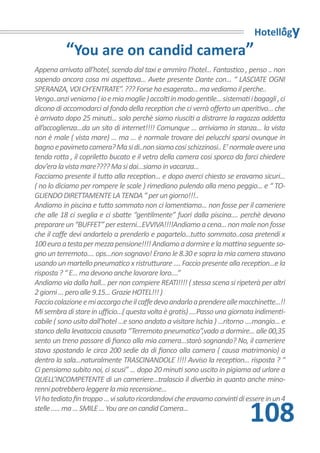 Hotellogy
           “You are on candid camera”
Appena arrivato all’hotel, scendo dal taxi e ammiro l’hotel... Fantastico , penso .. non
sapendo ancora cosa mi aspettava... Avete presente Dante con... “ LASCIATE OGNI
SPERANZA, VOI CH’ENTRATE”. ??? Forse ho esagerato... ma vediamo il perche..
Vengo..anzi veniamo ( io e mia moglie ) accolti in modo gentile... sistemati i bagagli , ci
dicono di accomodarci al fondo della reception che ci verrà offerto un aperitivo... che
è arrivato dopo 25 minuti... solo perchè siamo riusciti a distrarre la ragazza addetta
all’accoglienza...da un sito di internet!!!! Comunque ... arriviamo in stanza... la vista
non è male ( vista mare) ... ma ... è normale trovare dei pelucchi sparsi ovunque in
bagno e pavimeto camera? Ma si di..non siamo cosi schizzinosi.. E’ normale avere una
tenda rotta , il copriletto bucato e il vetro della camera cosi sporco da farci chiedere
dov’era la vista mare???? Ma si dai...siamo in vacanza...
Facciamo presente il tutto alla reception... e dopo averci chiesto se eravamo sicuri...
( no lo diciamo per rompere le scale ) rimediano pulendo alla meno peggio... e “ TO-
GLIENDO DIRETTAMENTE LA TENDA “ per un giorno!!!..
Andiamo in piscina e tutto sommato non ci lamentiamo... non fosse per il cameriere
che alle 18 ci sveglia e ci sbatte “gentilmente” fuori dalla piscina.... perchè devono
preparare un “BUFFET” per esterni...EVVIVA!!!!Andiamo a cena... non male non fosse
che il caffe devi andartelo a prenderlo e pagartelo...tutto sommato..cosa pretendi x
100 euro a testa per mezza pensione!!!! Andiamo a dormire e la mattina seguente so-
gno un terremoto.... ops...non sognavo! Erano le 8.30 e sopra la mia camera stavano
usando un martello pneumatico x ristrutturare .... Faccio presente alla reception...e la
risposta ? “ E... ma devono anche lavorare loro....”
Andiamo via dalla hall... per non compiere REATI!!!! ( stessa scena si ripeterà per altri
2 giorni ... pero alle 9.15... Grazie HOTEL!!! )
Faccio colazione e mi accorgo che il caffe devo andarlo a prendere alle macchinette...!!
Mi sembra di stare in ufficio...( questa volta è gratis) ....Passo una giornata indimenti-
cabile ( sono usito dall’hotel ...e sono andato a visitare Ischia ) ...ritorno ....mangio... e
stanco della levataccia causata “Terremoto pneumatico”,vado a dormire... alle 00,35
sento un treno passare di fianco alla mia camera...starò sognando? No, il cameriere
stava spostando le circa 200 sedie da di fianco alla camera ( causa matrimonio) a
dentro la sala...naturalmente TRASCINANDOLE !!!! Avviso la reception... risposta ? “
Ci pensiamo subito noi, ci scusi” ... dopo 20 minuti sono uscito in pigiama ad urlare a
QUELL’INCOMPETENTE di un cameriere...tralascio il diverbio in quanto anche mino-
renni potrebbero leggere la mia recensione...
Vi ho tediato fin troppo ... vi saluto ricordandovi che eravamo convinti di essere in un 4
stelle ..... ma ... SMILE ... You are on candid Camera...
                                                                                108
 