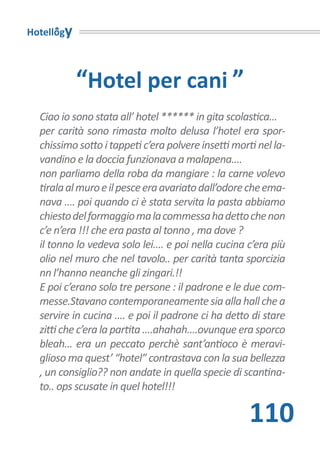 Hotellogy



            “Hotel per cani ”
  Ciao io sono stata all’ hotel ****** in gita scolastica...
  per carità sono rimasta molto delusa l’hotel era spor-
  chissimo sotto i tappeti c’era polvere insetti morti nel la-
  vandino e la doccia funzionava a malapena....
  non parliamo della roba da mangiare : la carne volevo
  tirala al muro e il pesce era avariato dall’odore che ema-
  nava .... poi quando ci è stata servita la pasta abbiamo
  chiesto del formaggio ma la commessa ha detto che non
  c’e n’era !!! che era pasta al tonno , ma dove ?
  il tonno lo vedeva solo lei.... e poi nella cucina c’era più
  olio nel muro che nel tavolo.. per carità tanta sporcizia
  nn l’hanno neanche gli zingari.!!
  E poi c’erano solo tre persone : il padrone e le due com-
  messe.Stavano contemporaneamente sia alla hall che a
  servire in cucina .... e poi il padrone ci ha detto di stare
  zitti che c’era la partita ....ahahah....ovunque era sporco
  bleah... era un peccato perchè sant’antioco è meravi-
  glioso ma quest’ “hotel” contrastava con la sua bellezza
  , un consiglio?? non andate in quella specie di scantina-
  to.. ops scusate in quel hotel!!!

                                                     110
 