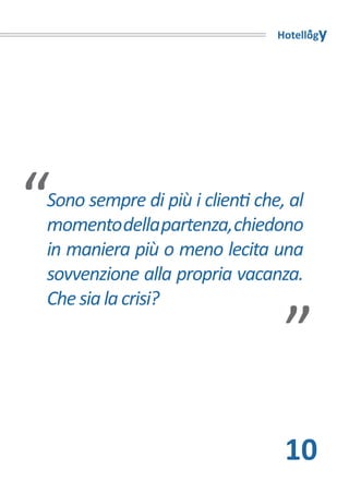Hotellogy




“
Sono sempre di più i clienti che, al
momento della partenza, chiedono
in maniera più o meno lecita una
sovvenzione alla propria vacanza.“
Che sia la crisi?




                                 10
 