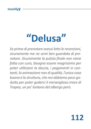 Hotellogy




            “Delusa”
 Se prima di prenotare avessi letto le recenzioni,
 sicuramente me ne serei ben guardata di pre-
 notare. Sicuramente la pulizia finale non viene
 fatta con cura, bisogna essere magrissimo per
 poter utilizzare la doccia, i pagamenti in con-
 tanti, la animazione non di qualità, l’unica cosa
 buona è la struttura, che noi abbiamo poco go-
 dutto per poter goderci il meraviglioso mare di
 Tropea, un po’ lontano del albergo però.




                                          112
 