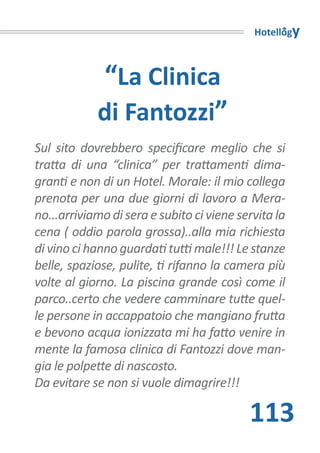 Hotellogy



            “La Clinica
            di Fantozzi”
Sul sito dovrebbero specificare meglio che si
tratta di una “clinica” per trattamenti dima-
granti e non di un Hotel. Morale: il mio collega
prenota per una due giorni di lavoro a Mera-
no...arriviamo di sera e subito ci viene servita la
cena ( oddio parola grossa)..alla mia richiesta
di vino ci hanno guardati tutti male!!! Le stanze
belle, spaziose, pulite, ti rifanno la camera più
volte al giorno. La piscina grande così come il
parco..certo che vedere camminare tutte quel-
le persone in accappatoio che mangiano frutta
e bevono acqua ionizzata mi ha fatto venire in
mente la famosa clinica di Fantozzi dove man-
gia le polpette di nascosto.
Da evitare se non si vuole dimagrire!!!

                                           113
 