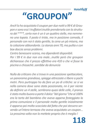 Hotellogy

          “GROUPON”
Anch’io ho acquistato il coupon per due notti a 99 € di Grou-
pon e sono essi i truffatori:inutile prendersela con la struttu-
ra del ****, certo non è un è un quattro stelle, ma nemme-
no una topaia. Il posto è triste, ma in posizione comoda, il
personale con noi è stato gentile, la cena un pò misera, ma
la colazione abbondante. La stanza anni 70, ma pulita e con
box doccia senza problemi.
Centro benessere scarso, ma dipendenti disponibili.
Per i 99 € in due non era male...inutile però che groupon
dichiarasse che il prezzo effettivo era 410 o che vi fosse la
piscina o chissachè..sarebbe da denuncia

Nulla da criticare che si trova in una posizione spettacolare,
un panorama grandioso, spiagge attrezzate e libere a pochi
metri. Pero purtroppo ho da fare un po di critiche: se si va
nella camera dove sono stata posizionata, nn è per niente
da definire un 4 stelle, sembrano quasi delle celle, il pranzo
è stato molto buono a parte il dolce “del giorno “che al 100%
era la torta del bambino che aveva appena festeggiato la
prima comunione e il personale molto gentile inizialmente
è apparso poi molto scocciato dal fatto che poi stessero ser-
vendo un’intera terrazza che aveva acquistato un coupon...
La prossima volta non lo mettete proprio che è meglio !

                                                      118
 