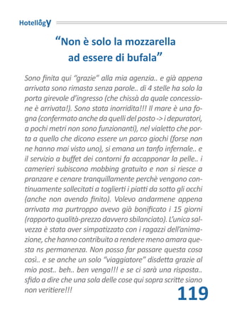 Hotellogy

            “Non è solo la mozzarella
              ad essere di bufala”
 Sono finita qui “grazie” alla mia agenzia.. e già appena
 arrivata sono rimasta senza parole.. di 4 stelle ha solo la
 porta girevole d’ingresso (che chissà da quale concessio-
 ne è arrivata!). Sono stata inorridita!!! Il mare è una fo-
 gna (confermato anche da quelli del posto -> i depuratori,
 a pochi metri non sono funzionanti), nel vialetto che por-
 ta a quello che dicono essere un parco giochi (forse non
 ne hanno mai visto uno), si emana un tanfo infernale.. e
 il servizio a buffet dei contorni fa accapponar la pelle.. i
 camerieri subiscono mobbing gratuito e non si riesce a
 pranzare e cenare tranquillamente perchè vengono con-
 tinuamente sollecitati a toglierti i piatti da sotto gli occhi
 (anche non avendo finito). Volevo andarmene appena
 arrivata ma purtroppo avevo già bonificato i 15 giorni
 (rapporto qualità-prezzo davvero sbilanciato). L’unica sal-
 vezza è stata aver simpatizzato con i ragazzi dell’anima-
 zione, che hanno contribuito a rendere meno amara que-
 sta ns permanenza. Non posso far passare questa cosa
 così.. e se anche un solo “viaggiatore” disdetta grazie al
 mio post.. beh.. ben venga!!! e se ci sarà una risposta..
 sfido a dire che una sola delle cose qui sopra scritte siano
 non veritiere!!!
                                                      119
 