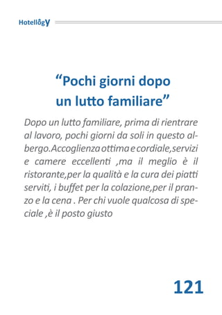 Hotellogy




            “Pochi giorni dopo
            un lutto familiare”
 Dopo un lutto familiare, prima di rientrare
 al lavoro, pochi giorni da soli in questo al-
 bergo.Accoglienza ottima e cordiale,servizi
 e camere eccellenti ,ma il meglio è il
 ristorante,per la qualità e la cura dei piatti
 serviti, i buffet per la colazione,per il pran-
 zo e la cena . Per chi vuole qualcosa di spe-
 ciale ,è il posto giusto




                                         121
 