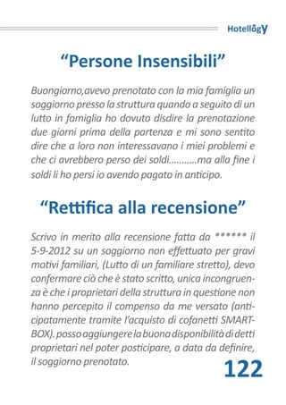 Hotellogy


       “Persone Insensibili”
Buongiorno,avevo prenotato con la mia famiglia un
soggiorno presso la struttura quando a seguito di un
lutto in famiglia ho dovuto disdire la prenotazione
due giorni prima della partenza e mi sono sentito
dire che a loro non interessavano i miei problemi e
che ci avrebbero perso dei soldi...........ma alla fine i
soldi li ho persi io avendo pagato in anticipo.


  “Rettifica alla recensione”
Scrivo in merito alla recensione fatta da ****** il
5-9-2012 su un soggiorno non effettuato per gravi
motivi familiari, (Lutto di un familiare stretto), devo
confermare ciò che è stato scritto, unica incongruen-
za è che i proprietari della struttura in questione non
hanno percepito il compenso da me versato (anti-
cipatamente tramite l’acquisto di cofanetti SMART-
BOX). posso aggiungere la buona disponibilità di detti
proprietari nel poter posticipare, a data da definire,
il soggiorno prenotato.
                                                122
 