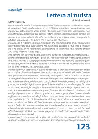 Hotellogy
                                              Lettera al turista
Caro turista,                                                               di Robi Veltroni
non so neanche perché ti scrivo, forse perché al telefono non mi avresti mai permesso
di spiegartelo. Sono un alberghiero, tra un po’ finisce la stagione e potrei farmene una
ragione del fatto che negli ultimi anni io e te, dopo tante reciproche soddisfazioni, non
ci si intenda più, addirittura per parlarci e stare insieme abbiamo bisogno, sempre più
spesso, di un intermediario, alle volte non ne basta uno, al quale tu dai i miei soldi e io
affido la tua camera. E’ lui a dirmi che ti piacerebbe il balcone…
Mi spiegano di regalarti emozioni e sono anni che ce ne regaliamo, prima lo facevamo
senza bisogno che ce lo suggerissero. Ma è cambiato qualcosa e il tuo tono al telefono
me lo fa capire. Ieri mi hai dato del ladro perché a te, tua moglie e tua figlia ho chiesto
280 euro per offrirti quanto segue.
Una camera con tre letti e bagno, biancheria da bagno e da letto assettati da una si-
gnora che ha famiglia e che tutti i giorni rassetta il tuo letto con la stessa passione con
la quale lo rassetta ai suoi figli prima d’arrivare a lavoro. Ma abbiamo paura che qual-
che sbaglio possa commetterlo, è umana. Allora la controlla una governante che è con
noi da oltre vent’anni, così per essere sicuri.
Mentre dormivi, il pasticcere, in cucina, ha sfornato le brioches e le quattro torte fatte
in casa: riso, plum cake classico e al cioccolato, crostata ai mirtilli e di mele. Qualche
volta per variare abbiamo quella alle carote, meravigliosa. Queste torte le trovi in mez-
zo al buffet della colazione dove i camerieri hanno piazzato anche otto gusti di yougurt,
otto tipi di marmellate, miele, nutella, corn flackes di diversi tipi, cereali, tre tipi di frutta
fresche, quattro tipi di frutta sciroppata. Poi mozzarelline e pomodorini freschi, uova
strapazzate, wurstel, formaggio, salame e mortadella. Quattro tipi di pane assortito,
toast, focaccia mediterranea, anche questa fatta in casa tutte le notti. I distributori dai
quali puoi prendere succhi di buona qualità: ace, arancia, pompelmo. Le macchine da
caffè sono due, quella amata dagli italiani che lo macina al momento e quella apprez-
zata dagli stranieri con i liofilizzati che tu, italiano, dici di odiare, ma poi al supermer-
cato compri sempre il Nescafé. Puoi farti espresso, cappuccimo, mocaccino, orzo, latte
caldo e freddo. Di tutto questo sei sempre stato libero di prenderne quanto ne vuoi. E
mi chiedo perché non mi domandi se puoi portare al mare un panino, lo sai che avrei
difficoltà a risponderti di no… eppure preferisci nascondertene tre/quattro in borsa.
Cosa credi che non ti veda?
A pranzo oggi, per esempio, alla griglia sotto la pineta avresti trovato il piccolo buffet
degli antipasti (sono sempre almeno quattro diversi), poi spaghetti al pomodoro fresco


                                                                                 123
 