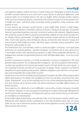 Hotellogy
con origano e capperi, sedani con cozze e rosette di broccoli. Alla griglia, lo chef in persona,
avrebbe cucinato davanti ai tuoi occhi carni e pesci freschi ai quali puoi affiancare i due
contorni caldi e le sei insalate diverse che trovi sul buffet. Potevi prendere frutta e gelato.
Tutto ciò senza limitazione alcuna, ovviamente vino toscano e acqua te li avrei compresi nel-
le tariffe così come i soft drink: pepsi, aranciata, tonica, pompelmo. Tutto compreso, tutto
quanto ne vuoi.
A cena stasera, per esempio, avresti trovato: il gran buffet delle verdure e degli antipa-
sti (dieci portate diverse), cannelloni in farcia di cernia in fricassea di asparagi, orecchiette
broccoli e pomodorini pachino marinati, minestra di verdure alla milanese. Pagello brasato
alle verdurine, punta di vitello in panuria aromatizzata, tagliata di cinta senese al pepe ver-
de. Patate al forno, peperonata. Un buffet dove insistono sempre almeno tre tipi diversi di
dolci. Anche tutto questo senza limitazione alcuna, ovviamente vino toscano e acqua te li
avrei compresi nelle tariffe così come i soft drink: pepsi, aranciata, tonica, pompelmo. Tutto
compreso, tutto quanto ne vuoi.
Poi l’animazione per i tuoi bambini, anche se ormai tua figlia è cresciuta, si con quel capo
animatore che quando partono, i bambini piangono. La cantante che la sera canta per te
e tua moglie mentre siete sulla piscina a gustare un after dinner preparato dal barman. La
spiaggia dove quando ero giovinotto facevo la corte alle figlie degli ospiti… lo so che un po’
ti rodeva.
Ieri sera, una giovane mamma, si è recata al ristorante, ha preso un seggiolone e l’ho vista
portarlo sotto la pineta. Poi si è fatta portare la pappina – da noi le prepara lo chef in perso-
na dopo aver parlato con la mamma per capirne i gusti, ché tutti i bimbi non sono uguali – e
lei si è goduta il silenzio, da sola con il suo piccolo e la pappa. Pensa, a agosto in un hotel al
completo con quasi quattrocento persone, abbiamo regalato a una mamma e al suo bam-
bino una tranquillità che ti sogni dalle tue parti.
Perdonami se ieri non ho accettato la tua proposta di scendere da 280 a 250 euro per poterti
offrire tutto questo. A tre adulti, che tua figlia di 17 anni non sta bene, neanche per lei, chia-
marla “la bambina”. Lo so, mi hai ricordato che c’è crisi, mi hai sollecitato facendomi notare
che sarei rimasto con la camera vuota, che altrove qualcuno ti avrebbe offerto di più a un
prezzo inferiore.
Ecco, basta la crisi, il fatto che io sia in difficoltà, e che un altro, il primo che passa, ti sorrida
per tradirmi. Quando mi sono occupato di marketing ho sempre chiesto agli albergatori di
venire incontro alle tue esigenze. Se lo facessero adesso, senza remora alcuna, le loro azien-
de vivrebbero un nanosecondo.
Mi verrebbe voglia di dirti basta, una volta per tutte, ma il mio lavoro mi piace molto e pro-
babilmente sarei disposto anche a perdonarti, a una sola condizione però: fare un nuovo
patto tra noi, così ci troveremo ancora, ché sarà ancora dignitoso servirti. Servirti nella più


                                                                                    124
alta accezione del termine.
 