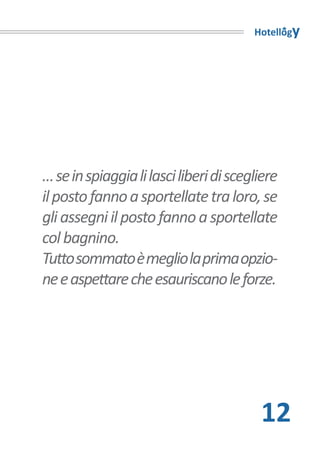 Hotellogy




… se in spiaggia li lasci liberi di scegliere
il posto fanno a sportellate tra loro, se
gli assegni il posto fanno a sportellate
col bagnino.
Tutto sommato è meglio la prima opzio-
ne e aspettare che esauriscano le forze.




                                         12
 
