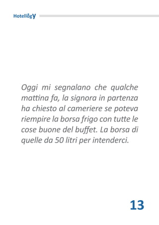 Hotellogy




   Oggi mi segnalano che qualche
   mattina fa, la signora in partenza
   ha chiesto al cameriere se poteva
   riempire la borsa frigo con tutte le
   cose buone del buffet. La borsa di
   quelle da 50 litri per intenderci.




                                    13
 