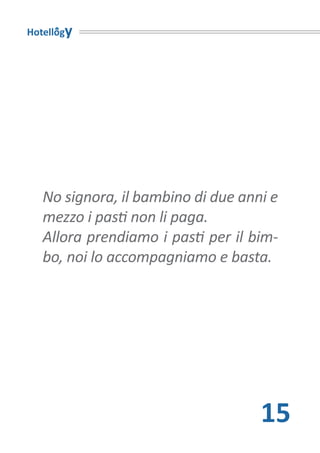 Hotellogy




   No signora, il bambino di due anni e
   mezzo i pasti non li paga.
   Allora prendiamo i pasti per il bim-
   bo, noi lo accompagniamo e basta.




                                    15
 