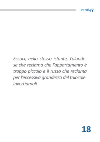 Hotellogy




Eccoci, nello stesso istante, l’olande-
se che reclama che l’appartamento è
troppo piccolo e il russo che reclama
per l’eccessiva grandezza del trilocale.
Invertiamoli.




                                     18
 
