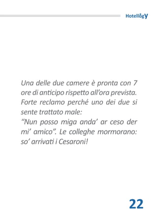 Hotellogy




Una delle due camere è pronta con 7
ore di anticipo rispetto all’ora prevista.
Forte reclamo perché uno dei due si
sente trattato male:
“Nun posso miga anda’ ar ceso der
mi’ amico”. Le colleghe mormorano:
so’ arrivati i Cesaroni!




                                       22
 