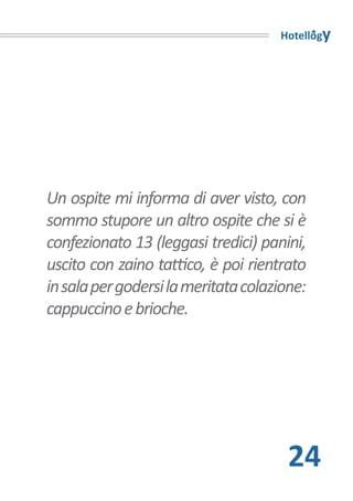 Hotellogy




Un ospite mi informa di aver visto, con
sommo stupore un altro ospite che si è
confezionato 13 (leggasi tredici) panini,
uscito con zaino tattico, è poi rientrato
in sala per godersi la meritata colazione:
cappuccino e brioche.




                                       24
 