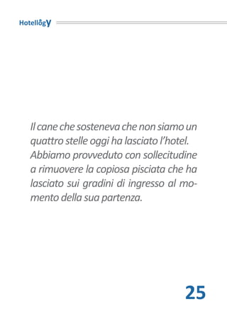Hotellogy




   Il cane che sosteneva che non siamo un
   quattro stelle oggi ha lasciato l’hotel.
   Abbiamo provveduto con sollecitudine
   a rimuovere la copiosa pisciata che ha
   lasciato sui gradini di ingresso al mo-
   mento della sua partenza.




                                        25
 