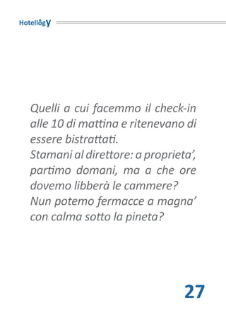 Hotellogy




   Quelli a cui facemmo il check-in
   alle 10 di mattina e ritenevano di
   essere bistrattati.
   Stamani al direttore: a proprieta’,
   partimo domani, ma a che ore
   dovemo libberà le cammere?
   Nun potemo fermacce a magna’
   con calma sotto la pineta?




                                   27
 