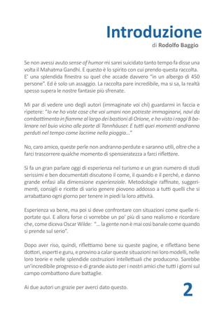 Introduzione
                                                             di Rodolfo Baggio

Se non avessi avuto sense of humor mi sarei suicidato tanto tempo fa disse una
volta il Mahatma Gandhi. E questo è lo spirito con cui prendo questa raccolta.
E’ una splendida finestra su quel che accade davvero “in un albergo di 450
persone”. Ed è solo un assaggio. La raccolta pare incredibile, ma si sa, la realtà
spesso supera le nostre fantasie più sfrenate.

Mi par di vedere uno degli autori (immaginate voi chi) guardarmi in faccia e
ripetere: “Io ne ho viste cose che voi umani non potreste immaginarvi, navi da
combattimento in fiamme al largo dei bastioni di Orione, e ho visto i raggi B ba-
lenare nel buio vicino alle porte di Tannhäuser. E tutti quei momenti andranno
perduti nel tempo come lacrime nella pioggia...”

No, caro amico, queste perle non andranno perdute e saranno utili, oltre che a
farci trascorrere qualche momento di spensieratezza a farci riflettere.

Si fa un gran parlare oggi di esperienza nel turismo e un gran numero di studi
serissimi e ben documentati discutono il come, il quando e il perché, e danno
grande enfasi alla dimensione esperienziale. Metodologie raffinate, suggeri-
menti, consigli e ricette di vario genere piovono addosso a tutti quelli che si
arrabattano ogni giorno per tenere in piedi la loro attività.

Esperienza va bene, ma poi si deve confrontare con situazioni come quelle ri-
portate qui. E allora forse ci vorrebbe un po’ più di sano realismo e ricordare
che, come diceva Oscar Wilde: “… la gente non è mai così banale come quando
si prende sul serio”.

Dopo aver riso, quindi, riflettiamo bene su queste pagine, e riflettano bene
dottori, esperti e guru, e provino a calar queste situazioni nei loro modelli, nelle
loro teorie e nelle splendide costruzioni intellettuali che producono.
Sarebbe un incredibile progresso e di grande aiuto per i nostri amici che tutti i
giorni sul campo combattono dure battaglie.

Ai due autori un grazie per averci dato questo.
                                                                           2
 