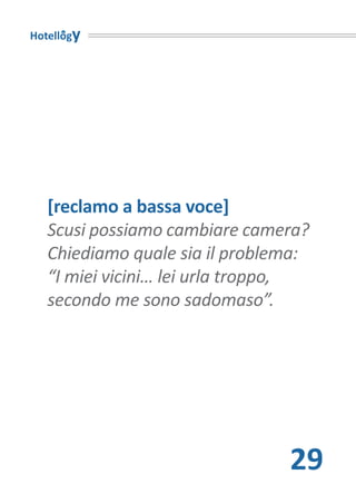Hotellogy




   [reclamo a bassa voce]
   Scusi possiamo cambiare camera?
   Chiediamo quale sia il problema:
   “I miei vicini… lei urla troppo,
   secondo me sono sadomaso”.




                                29
 