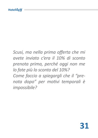 Hotellogy




   Scusi, ma nella prima offerta che mi
   avete inviato c’era il 10% di sconto
   prenota prima, perché oggi non me
   lo fate più lo sconto del 10%?
   Come faccio a spiegargli che il “pre-
   nota dopo” per motivi temporali è
   impossibile?




                                     31
 