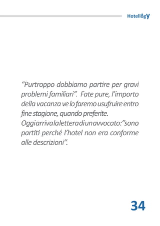 Hotellogy




“Purtroppo dobbiamo partire per gravi
problemi familiari”. Fate pure, l’importo
della vacanza ve lo faremo usufruire entro
fine stagione, quando preferite.
Oggiarrivalaletteradiunavvocato:”sono
partiti perché l’hotel non era conforme
alle descrizioni”.




                                       34
 