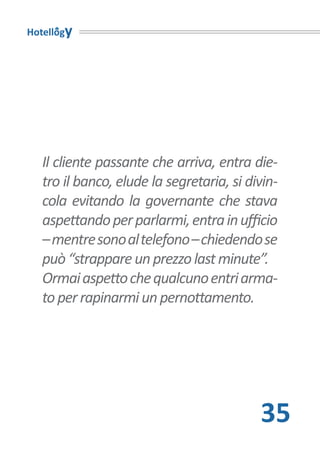 Hotellogy




   Il cliente passante che arriva, entra die-
   tro il banco, elude la segretaria, si divin-
   cola evitando la governante che stava
   aspettando per parlarmi, entra in ufficio
   – mentre sono al telefono – chiedendo se
   può “strappare un prezzo last minute”.
   Ormai aspetto che qualcuno entri arma-
   to per rapinarmi un pernottamento.




                                           35
 