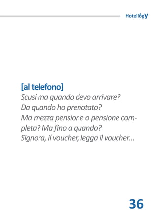 Hotellogy




[al telefono]
Scusi ma quando devo arrivare?
Da quando ho prenotato?
Ma mezza pensione o pensione com-
pleta? Ma fino a quando?
Signora, il voucher, legga il voucher…




                                   36
 