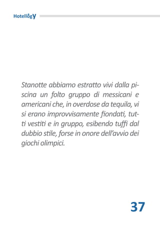 Hotellogy




   Stanotte abbiamo estratto vivi dalla pi-
   scina un folto gruppo di messicani e
   americani che, in overdose da tequila, vi
   si erano improvvisamente fiondati, tut-
   ti vestiti e in gruppo, esibendo tuffi dal
   dubbio stile, forse in onore dell’avvio dei
   giochi olimpici.




                                          37
 