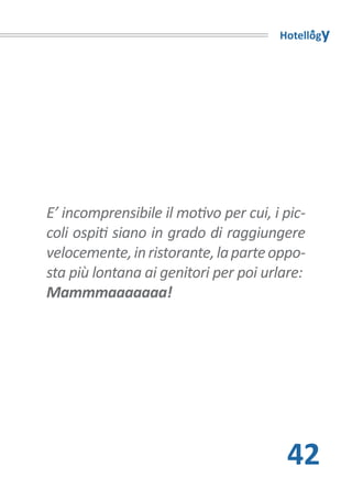 Hotellogy




E’ incomprensibile il motivo per cui, i pic-
coli ospiti siano in grado di raggiungere
velocemente, in ristorante, la parte oppo-
sta più lontana ai genitori per poi urlare:
Mammmaaaaaaa!




                                        42
 