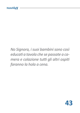 Hotellogy




   No Signora, i suoi bambini sono così
   educati a tavola che se passate a ca-
   mera e colazione tutti gli altri ospiti
   faranno la hola a cena.




                                       43
 