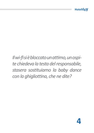 Hotellogy




Il wi-fi si è bloccato un attimo, un ospi-
te chiedeva la testa del responsabile,
stasera sostituiamo la baby dance
con la ghigliottina, che ne dite?




                                       4
 