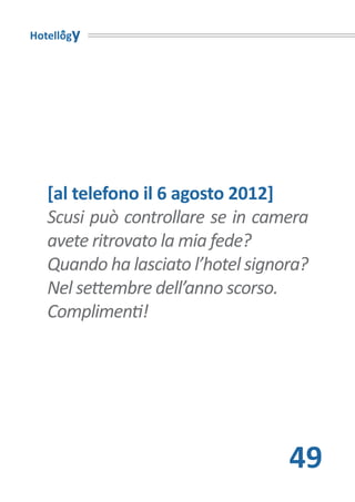 Hotellogy




   [al telefono il 6 agosto 2012]
   Scusi può controllare se in camera
   avete ritrovato la mia fede?
   Quando ha lasciato l’hotel signora?
   Nel settembre dell’anno scorso.
   Complimenti!




                                   49
 