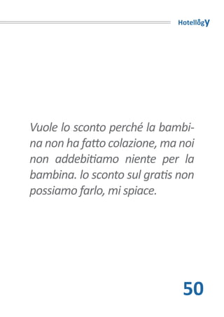 Hotellogy




Vuole lo sconto perché la bambi-
na non ha fatto colazione, ma noi
non addebitiamo niente per la
bambina. lo sconto sul gratis non
possiamo farlo, mi spiace.




                              50
 
