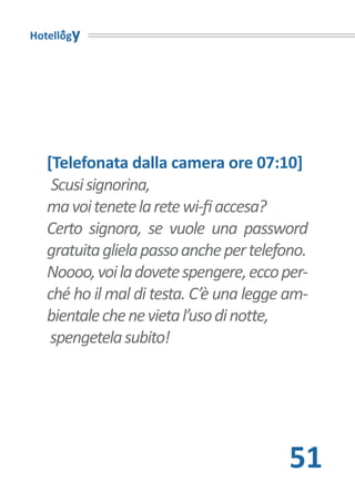 Hotellogy




   [Telefonata dalla camera ore 07:10]
    Scusi signorina,
   ma voi tenete la rete wi-fi accesa?
   Certo signora, se vuole una password
   gratuita gliela passo anche per telefono.
   Noooo, voi la dovete spengere, ecco per-
   ché ho il mal di testa. C’è una legge am-
   bientale che ne vieta l’uso di notte,
    spengetela subito!




                                         51
 