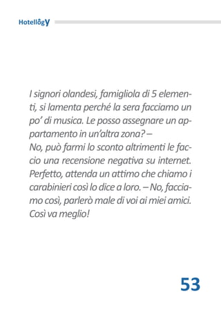 Hotellogy




   I signori olandesi, famigliola di 5 elemen-
   ti, si lamenta perché la sera facciamo un
   po’ di musica. Le posso assegnare un ap-
   partamento in un’altra zona? –
   No, può farmi lo sconto altrimenti le fac-
   cio una recensione negativa su internet.
   Perfetto, attenda un attimo che chiamo i
   carabinieri così lo dice a loro. – No, faccia-
   mo così, parlerò male di voi ai miei amici.
   Così va meglio!




                                             53
 