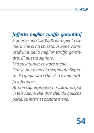 Hotellogy




[offerta miglior tariffa garantita]
Signora sono 1.200,00 euro per la ca-
mera che ci ha chiesto. A bene vorrei
usufruire della miglior tariffa garan-
tita. E’ questa signora.
Ma su internet costate meno.
Grazie per avercelo segnalato Signo-
ra. Su quale sito ci ha visti a una tarif-
fa inferiore?
Ah non saprei proprio, ho visto uno spot
in televisione che dice che, da qualche
parte, su internet costate meno.



                                       54
 