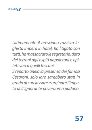 Hotellogy




   Ultimamente il bresciano razzista le-
   ghista impera in hotel, ha litigato con
   tutti, ha massacrato le segretarie, dato
   dei terroni agli ospiti napoletani e epi-
   teti vari a quelli toscani.
   Il reparto anela la presenza dei famosi
   Cesaroni, solo loro sarebbero stati in
   grado di surclassare e arginare l’impe-
   to dell’ignorante poveruomo padano.




                                        57
 