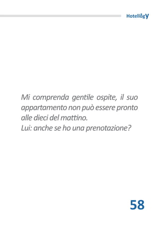 Hotellogy




Mi comprenda gentile ospite, il suo
appartamento non può essere pronto
alle dieci del mattino.
Lui: anche se ho una prenotazione?




                                58
 