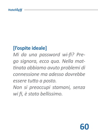 Hotellogy




   [l’ospite ideale]
   Mi da una password wi-fi? Pre-
   go signora, ecco qua. Nella mat-
   tinata abbiamo avuto problemi di
   connessione ma adesso dovrebbe
   essere tutto a posto.
   Non si preoccupi stamani, senza
   wi fi, è stato bellissimo.




                                60
 