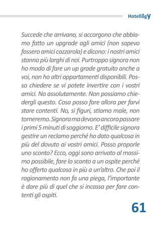 Hotellogy


Succede che arrivano, si accorgono che abbia-
mo fatto un upgrade agli amici (non sapevo
fossero amici cazzarola) e dicono: i nostri amici
stanno più larghi di noi. Purtroppo signora non
ho modo di fare un up grade gratuito anche a
voi, non ho altri appartamenti disponibili. Pos-
so chiedere se vi potete invertire con i vostri
amici. No assolutamente. Non possiamo chie-
dergli questo. Cosa posso fare allora per farvi
stare contenti. No, si figuri, stiamo male, non
torneremo. Signora ma devono ancora passare
i primi 5 minuti di soggiorno. E’ difficile signora
gestire un reclamo perché ho dato qualcosa in
più del dovuto ai vostri amici. Posso proporle
uno sconto? Ecco, oggi sono arrivato al massi-
mo possibile, fare lo sconto a un ospite perché
ho offerto qualcosa in più a un’altro. Che poi il
ragionamento non fa una piega, l’importante
è dare più di quel che si incassa per fare con-
tenti gli ospiti.

                                               61
 