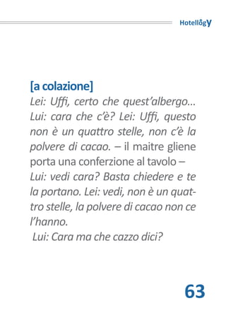 Hotellogy




[a colazione]
Lei: Uffi, certo che quest’albergo…
Lui: cara che c’è? Lei: Uffi, questo
non è un quattro stelle, non c’è la
polvere di cacao. – il maitre gliene
porta una conferzione al tavolo –
Lui: vedi cara? Basta chiedere e te
la portano. Lei: vedi, non è un quat-
tro stelle, la polvere di cacao non ce
l’hanno.
 Lui: Cara ma che cazzo dici?



                                   63
 